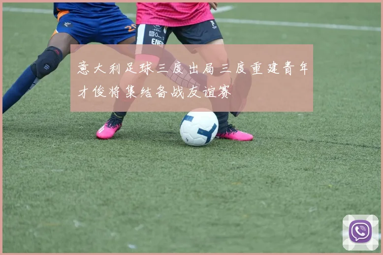 意大利足球三度出局三度重建青年才俊将集结备战友谊赛