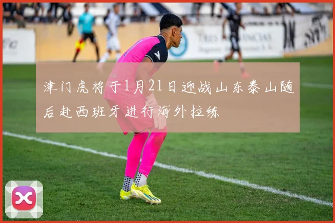 津门虎将于1月21日迎战山东泰山随后赴西班牙进行海外拉练