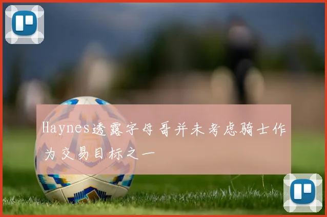 Haynes透露字母哥并未考虑骑士作为交易目标之一