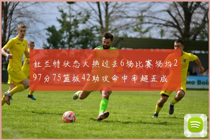 杜兰特状态火热过去6场比赛场均297分75篮板42助攻命中率超五成