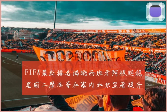 FIFA最新排名揭晓西班牙阿根廷稳居前二摩洛哥和塞内加尔显著提升