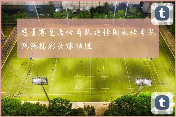 慈善赛皇马传奇队逆转国米传奇队佩佩精彩头球助胜
