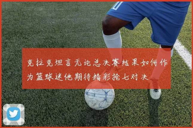 克拉克坦言无论总决赛结果如何作为篮球迷他期待精彩抢七对决