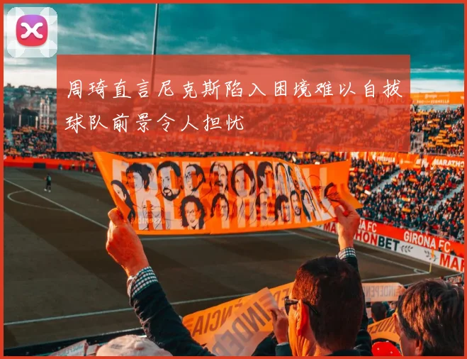 周琦直言尼克斯陷入困境难以自拔球队前景令人担忧