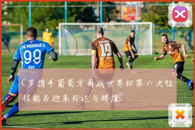 C罗携手葡萄牙再战世界杯第六次征程能否迎来好运与辉煌