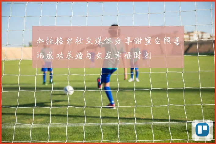 加拉格尔社交媒体分享甜蜜合照喜讯成功求婚与女友幸福时刻