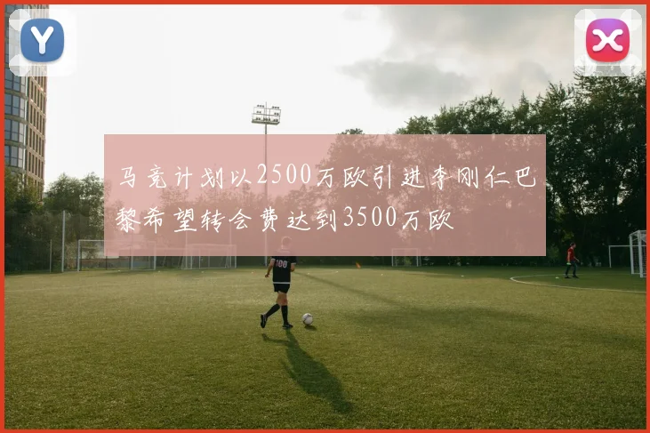 马竞计划以2500万欧引进李刚仁巴黎希望转会费达到3500万欧