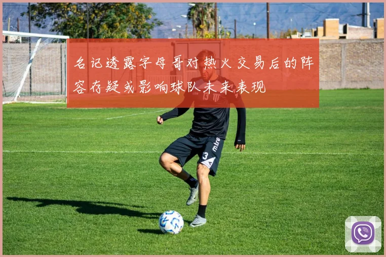 名记透露字母哥对热火交易后的阵容存疑或影响球队未来表现