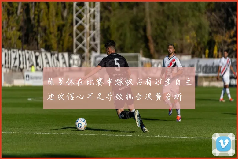 陈昱休在比赛中球权占有过多自主进攻信心不足导致机会浪费分析