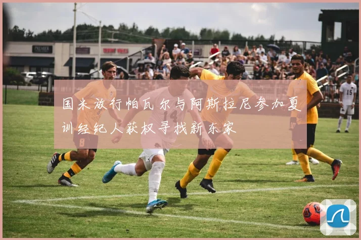 国米放行帕瓦尔与阿斯拉尼参加夏训经纪人获权寻找新东家