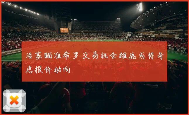 活塞瞄准希罗交易机会雄鹿或将考虑报价动向