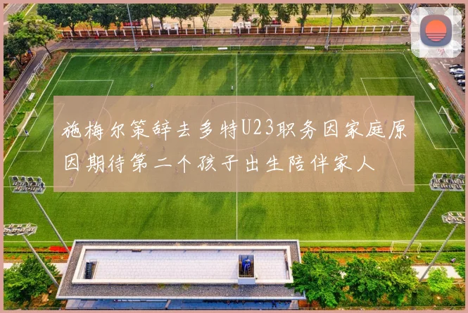 施梅尔策辞去多特U23职务因家庭原因期待第二个孩子出生陪伴家人