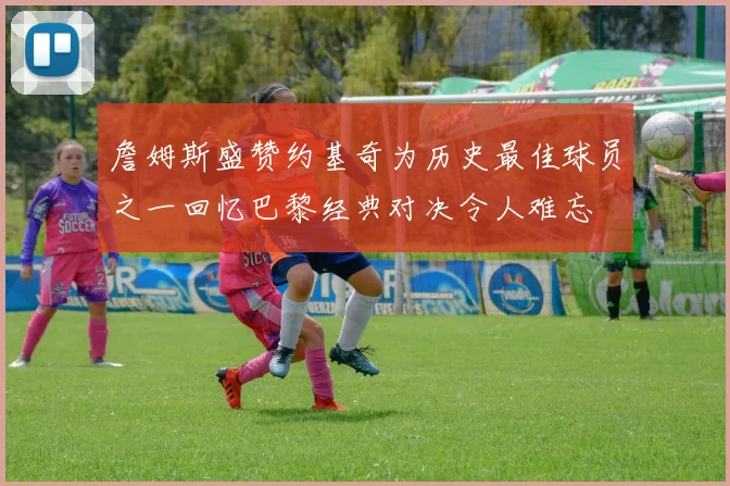 詹姆斯盛赞约基奇为历史最佳球员之一回忆巴黎经典对决令人难忘
