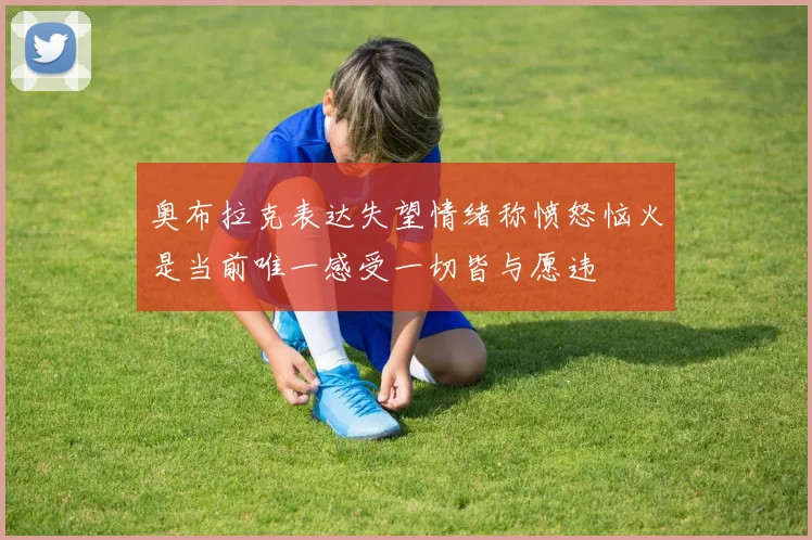 奥布拉克表达失望情绪称愤怒恼火是当前唯一感受一切皆与愿违