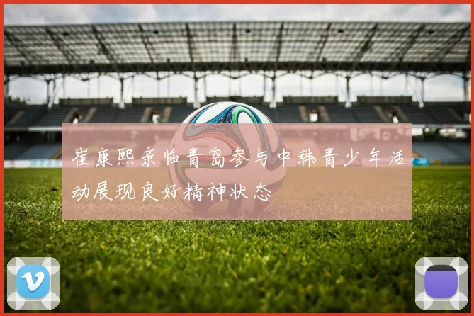 崔康熙亲临青岛参与中韩青少年活动展现良好精神状态