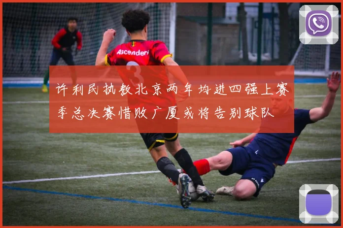 许利民执教北京两年均进四强上赛季总决赛惜败广厦或将告别球队
