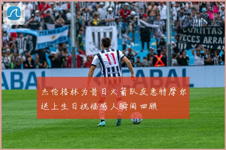 杰伦格林为昔日火箭队友惠特摩尔送上生日祝福感人瞬间回顾