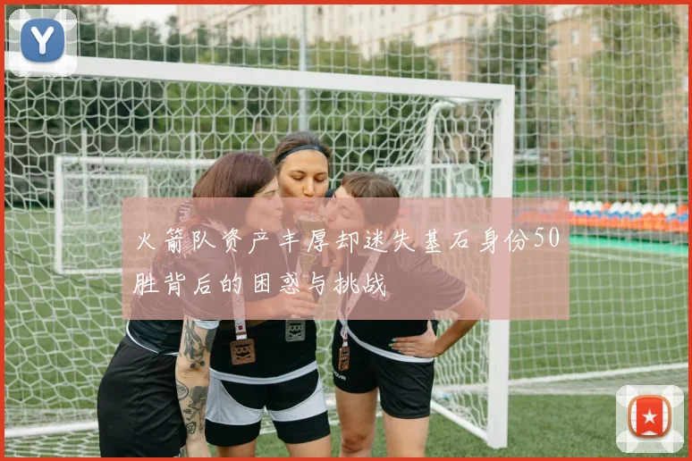 火箭队资产丰厚却迷失基石身份50胜背后的困惑与挑战