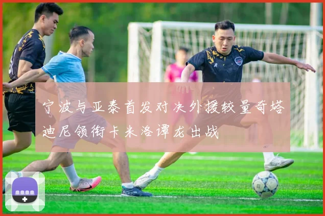 宁波与亚泰首发对决外援较量奇塔迪尼领衔卡米洛谭龙出战