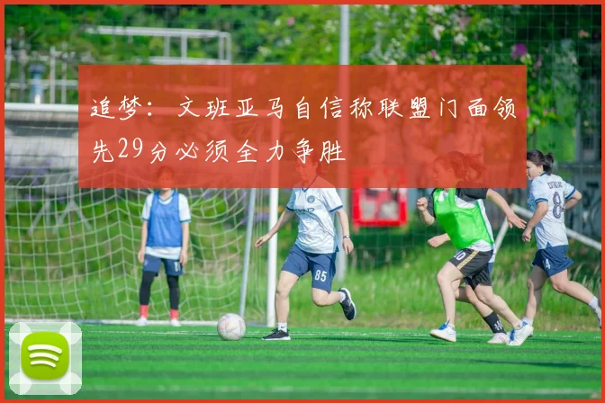追梦：文班亚马自信称联盟门面领先29分必须全力争胜