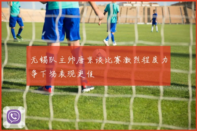 无锡队主帅唐京谈比赛激烈程度力争下场表现更佳