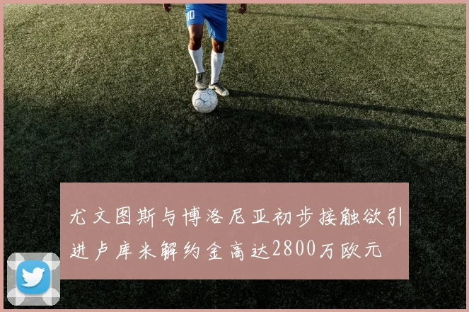 尤文图斯与博洛尼亚初步接触欲引进卢库米解约金高达2800万欧元