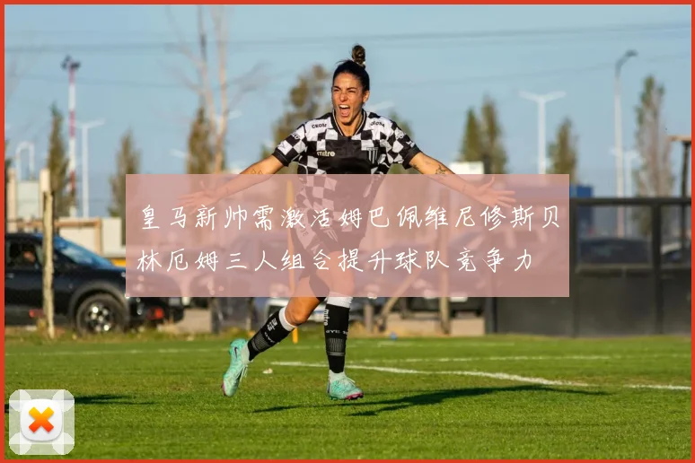皇马新帅需激活姆巴佩维尼修斯贝林厄姆三人组合提升球队竞争力
