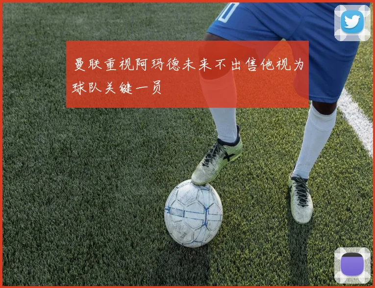 曼联重视阿玛德未来不出售他视为球队关键一员