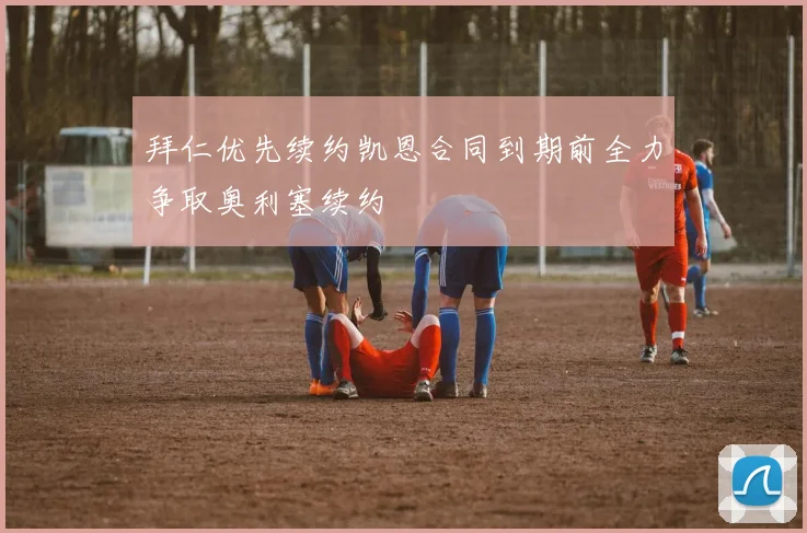 拜仁优先续约凯恩合同到期前全力争取奥利塞续约
