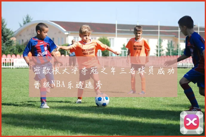 密歇根大学夺冠之年三名球员成功晋级NBA乐透选秀